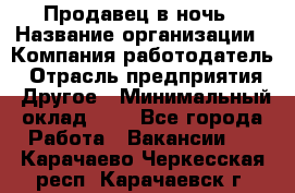 Продавец в ночь › Название организации ­ Компания-работодатель › Отрасль предприятия ­ Другое › Минимальный оклад ­ 1 - Все города Работа » Вакансии   . Карачаево-Черкесская респ.,Карачаевск г.